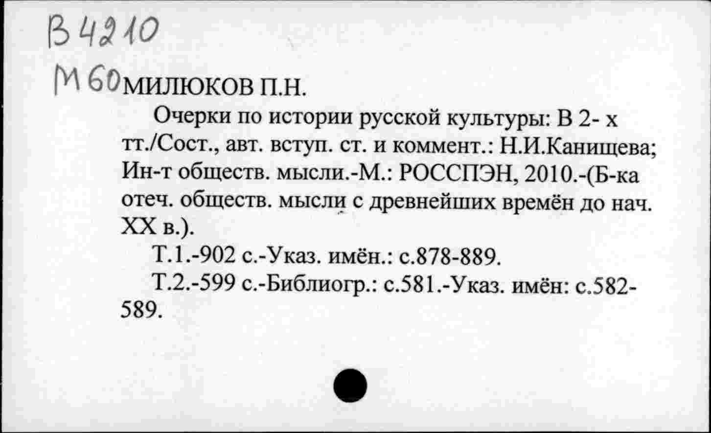 ﻿МИО
Г1-' ^МИЛЮКОВ п.н.
Очерки по истории русской культуры: В 2- х тт./Сост., авт. вступ. ст. и коммент.: Н.И.Канищева; Ин-т обществ. мысли.-М.: РОССПЭН, 2О1О.-(Б-ка отеч. обществ, мысли с древнейших времён до нач. XX в.).
Т.1.-902 с.-Указ. имён.: с.878-889.
Т.2.-599 с.-Библиогр.: с.581.-Указ, имён: с.582-589.